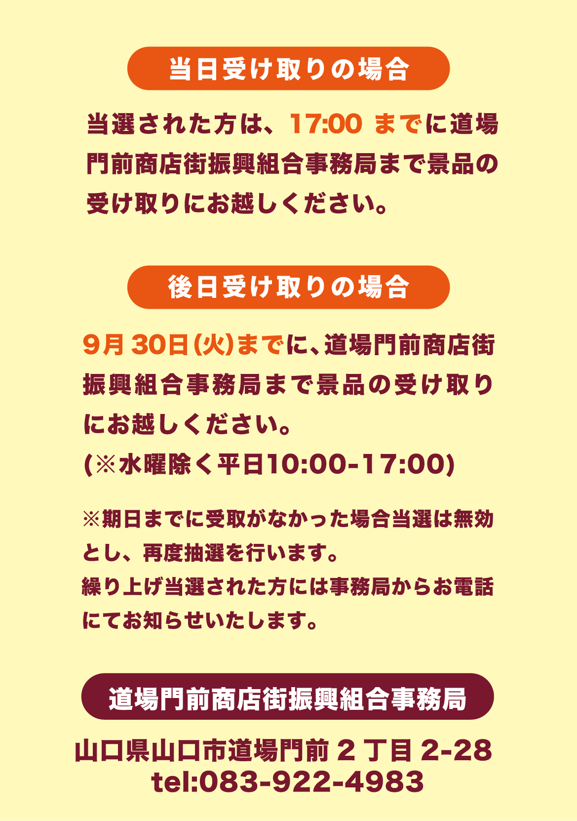 当日受け取りの場合、当選された方は、17:00までに道場門前商店街振興組合事務局まで景品の受け取りにお越しください。後日受け取りの場合、9月30日（火）までに、道場門前商店街振興組合事務局まで景品の受け取りにお越しください。（※水曜除く平日10:00-17:00）※期日までに受取がなかった場合選は無効とし、再度抽選を行います。繰り上げ当選された方には事務局からお電話にてお知らせいたします。道場門前商店街振興組合事務局　山口県山口市道場門前2丁目2-28　tel:083-922-4983